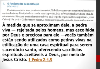 À medida que se aproximam dele, a pedra
viva — rejeitada pelos homens, mas escolhida
por Deus e preciosa para ele —vocês também
estão sendo utilizados como pedras vivas na
edificação de uma casa espiritual para serem
sacerdócio santo, oferecendo sacrifícios
espirituais aceitáveis a Deus, por meio de
Jesus Cristo. 1 Pedro 2:4,5
 