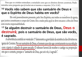 16 Vocês não sabem que são santuário de Deus e
que o Espírito de Deus habita em vocês?
17 Se alguém destruir o santuário de Deus, Deus o
destruirá; pois o santuário de Deus, que são vocês,
é sagrado.
 