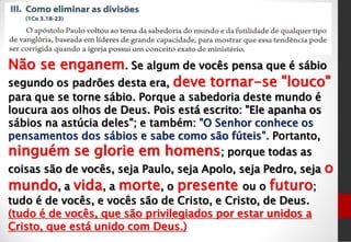 Não se enganem. Se algum de vocês pensa que é sábio
segundo os padrões desta era, deve tornar-se "louco"
para que se torne sábio. Porque a sabedoria deste mundo é
loucura aos olhos de Deus. Pois está escrito: "Ele apanha os
sábios na astúcia deles"; e também: "O Senhor conhece os
pensamentos dos sábios e sabe como são fúteis". Portanto,
ninguém se glorie em homens; porque todas as
coisas são de vocês, seja Paulo, seja Apolo, seja Pedro, seja o
mundo, a vida, a morte, o presente ou o futuro;
tudo é de vocês, e vocês são de Cristo, e Cristo, de Deus.
(tudo é de vocês, que são privilegiados por estar unidos a
Cristo, que está unido com Deus.)
 