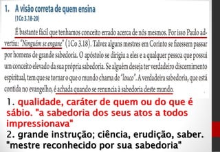 1. qualidade, caráter de quem ou do que é
sábio. "a sabedoria dos seus atos a todos
impressionava"
2. grande instrução; ciência, erudição, saber.
"mestre reconhecido por sua sabedoria"
 