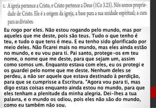 Eu rogo por eles. Não estou rogando pelo mundo, mas por
aqueles que me deste, pois são teus. Tudo o que tenho é
teu, e tudo o que tens é meu. E eu tenho sido glorificado por
meio deles. Não ficarei mais no mundo, mas eles ainda estão
no mundo, e eu vou para ti. Pai santo, protege-os em teu
nome, o nome que me deste, para que sejam um, assim
como somos um. Enquanto estava com eles, eu os protegi e
os guardei pelo nome que me deste. Nenhum deles se
perdeu, a não ser aquele que estava destinado à perdição,
para que se cumprisse a Escritura. "Agora vou para ti, mas
digo estas coisas enquanto ainda estou no mundo, para que
eles tenham a plenitude da minha alegria. Dei-lhes a tua
palavra, e o mundo os odiou, pois eles não são do mundo,
como eu também não sou.
 