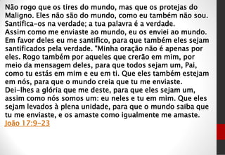 Não rogo que os tires do mundo, mas que os protejas do
Maligno. Eles não são do mundo, como eu também não sou.
Santifica-os na verdade; a tua palavra é a verdade.
Assim como me enviaste ao mundo, eu os enviei ao mundo.
Em favor deles eu me santifico, para que também eles sejam
santificados pela verdade. "Minha oração não é apenas por
eles. Rogo também por aqueles que crerão em mim, por
meio da mensagem deles, para que todos sejam um, Pai,
como tu estás em mim e eu em ti. Que eles também estejam
em nós, para que o mundo creia que tu me enviaste.
Dei-lhes a glória que me deste, para que eles sejam um,
assim como nós somos um: eu neles e tu em mim. Que eles
sejam levados à plena unidade, para que o mundo saiba que
tu me enviaste, e os amaste como igualmente me amaste.
João 17:9-23
 