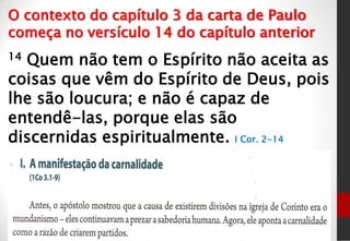 14 Quem não tem o Espírito não aceita as
coisas que vêm do Espírito de Deus, pois
lhe são loucura; e não é capaz de
entendê-las, porque elas são
discernidas espiritualmente. I Cor. 2-14
O contexto do capítulo 3 da carta de Paulo
começa no versículo 14 do capítulo anterior
 