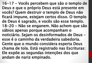 16-17 - Vocês percebem que são o templo de
Deus e que o próprio Deus está presente em
vocês? Quem destruir o templo de Deus não
ficará impune, estejam certos disso. O templo
de Deus é sagrado, e vocês são esse templo.
18-20 - Não se enganem. Não achem que são
sábios apenas porque acompanham o
noticiário. Sejam os desinformados de Deus –
esse é o caminho da verdadeira sabedoria.
Gente que o mundo considera esperta Deus
chama de tola. Está registrado nas Escrituras:
Ele expõe as segundas intenções dos que
andam de nariz empinado.
 