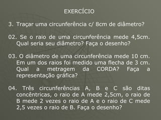 EXERCÍCIO Traçar uma circunferência c/ 8cm de diâmetro? 02. Se o raio de uma circunferência mede 4,5cm. Qual seria seu diâmetro? Faça o desenho? 03. O diâmetro de uma circunferência mede 10 cm. Em um dos raios foi medido uma flecha de 3 cm. Qual a metragem da CORDA? Faça a representação gráfica? 04. Três circunferências A, B e C são ditas concêntricas, o raio de A mede 2,5cm, o raio de B mede 2 vezes o raio de A e o raio de C mede 2,5 vezes o raio de B. Faça o desenho? 