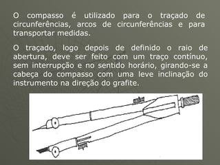 O compasso é utilizado para o traçado de circunferências, arcos de circunferências e para transportar medidas. O traçado, logo depois de definido o raio de abertura, deve ser feito com um traço contínuo, sem interrupção e no sentido horário, girando-se a cabeça do compasso com uma leve inclinação do instrumento na direção do grafite.  