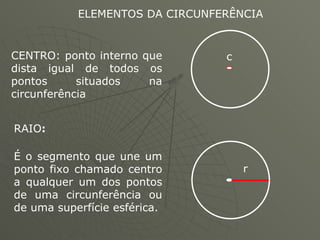 ELEMENTOS DA CIRCUNFERÊNCIA  CENTRO: ponto interno que dista igual de todos os pontos situados na circunferência  RAIO :   É o segmento que une um ponto fixo chamado centro a qualquer um dos pontos de uma circunferência ou de uma superfície esférica. c r 