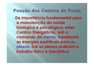 De importância fundamental para
a manutenção da saúde
biológica e psicológica, estes
Centros Energéticos, sob oCentros Energéticos, sob o
comando da mente, transferem
as energias espirituais para os
plexos. Daí os plexos realizam o
trabalho físico e mecânico.
 