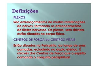 PLEXOSPLEXOS
São entrelaçamentos de muitas ramificaçõesSão entrelaçamentos de muitas ramificações
de nervos, formando os entroncamentosde nervos, formando os entroncamentos
de filetes nervosos. Os plexos, sem dúvida,de filetes nervosos. Os plexos, sem dúvida,
estão situados no corpo físico.estão situados no corpo físico.estão situados no corpo físico.estão situados no corpo físico.
CENTROS DE FORÇA ou CENTROS VITAISCENTROS DE FORÇA ou CENTROS VITAIS
Estão situados noEstão situados no PerispíritoPerispírito, ao longo de suas, ao longo de suas
camadas, eclodindo no duplocamadas, eclodindo no duplo etéricoetérico. É. É
através dos Centros de Força que o espíritoatravés dos Centros de Força que o espírito
comanda o conjuntocomanda o conjunto perispiritualperispiritual..
 