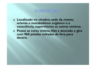 Localizado no cérebro, sede da mente,
orienta o metabolismo orgânico e a
consciência, supervisiona os outros centros.
Possui as cores violeta, lilás e dourado e gira
com 960 pétalas voltadas de fora paracom 960 pétalas voltadas de fora para
dentro.
 