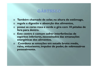 Também chamado de solar, na altura do estômago,
regula a digestão e absorção dos alimentos,
possui as cores roxa e verde e gira com 10 pétalas de
fora para dentro.
Este centro é comum sofrer interferências deEste centro é comum sofrer interferências de
espíritos inferiores, necessitados das emanações
energéticas dos alimentos.
Coordena as emoções em estado bruto: medo,
raiva, entusiasmo, impulso de poder, de sobressair-se
pessoalmente.
 