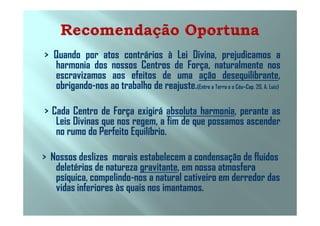 > Quando por atos contrários à Lei Divina, prejudicamos a
harmonia dos nossos Centros de Força, naturalmente nos
escravizamos aos efeitos de uma ação desequilibrante,
obrigando-nos ao trabalho de reajuste.(Entre a Terra e o Céu–Cap. 20, A. Luiz)
> Cada Centro de Força exigirá absoluta harmonia, perante as> Cada Centro de Força exigirá absoluta harmonia, perante as
Leis Divinas que nos regem, a fim de que possamos ascender
no rumo do Perfeito Equilíbrio.
> Nossos deslizes morais estabelecem a condensação de fluidos
deletérios de natureza gravitante, em nossa atmosfera
psíquica, compelindo-nos a natural cativeiro em derredor das
vidas inferiores às quais nos imantamos.
 