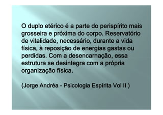 O duplo etérico é a parte do perispírito maisO duplo etérico é a parte do perispírito maisO duplo etérico é a parte do perispírito maisO duplo etérico é a parte do perispírito mais
grosseira e próxima do corpo. Reservatóriogrosseira e próxima do corpo. Reservatóriogrosseira e próxima do corpo. Reservatóriogrosseira e próxima do corpo. Reservatório
de vitalidade, necessário, durante a vidade vitalidade, necessário, durante a vidade vitalidade, necessário, durante a vidade vitalidade, necessário, durante a vida
física, à reposição de energias gastas oufísica, à reposição de energias gastas oufísica, à reposição de energias gastas oufísica, à reposição de energias gastas ou
perdidas. Com a desencarnação, essaperdidas. Com a desencarnação, essaperdidas. Com a desencarnação, essaperdidas. Com a desencarnação, essaperdidas. Com a desencarnação, essaperdidas. Com a desencarnação, essaperdidas. Com a desencarnação, essaperdidas. Com a desencarnação, essa
estrutura se desintegra com a própriaestrutura se desintegra com a própriaestrutura se desintegra com a própriaestrutura se desintegra com a própria
organização física.organização física.organização física.organização física.
((((Jorge AndréaJorge AndréaJorge AndréaJorge Andréa ---- Psicologia Espírita Vol II )Psicologia Espírita Vol II )Psicologia Espírita Vol II )Psicologia Espírita Vol II )
 
