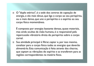 O "duplo etérico", é a sede dos centros de captação de
energia, o elo mais tênue, que liga o corpo ao seu perispírito,
ou o mais denso, que une o perispírito e o espírito ao seu
corpo físico momentâneo.
É composto por energias bastante densas, quase materiais,
mas ainda ocultas da visão humana, é o responsável pelamas ainda ocultas da visão humana, é o responsável pela
repercussão vibratória direta do perispírito sobre o corpo
carnal.
Sua atividade principal é filtrar, captar e, por isso mesmo,
canalizar para o corpo físico todas as energias que deverão
alimentá-lo. Esta comunicação é feita através dos chacras,
que captam as vibrações do espírito e as transferem para as
regiões correspondentes na matéria física.
 