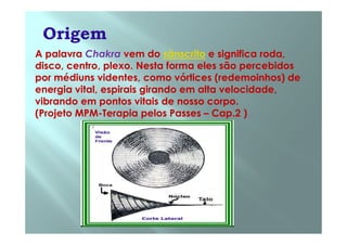 A palavra Chakra vem do sânscrito e significa roda,
disco, centro, plexo. Nesta forma eles são percebidos
por médiuns videntes, como vórtices (redemoinhos) de
energia vital, espirais girando em alta velocidade,
vibrando em pontos vitais de nosso corpo.
(Projeto MPM-Terapia pelos Passes – Cap.2 )
 