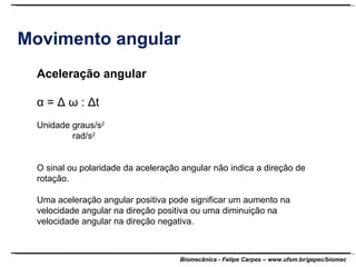 Movimento angular Aceleração angular α  =  Δ ω  :  Δ t Unidade graus/s 2 rad/s 2 O sinal ou polaridade da aceleração angular não indica a direção de rotação. Uma aceleração angular positiva pode significar um aumento na velocidade angular na direção positiva ou uma diminuição na velocidade angular na direção negativa. 