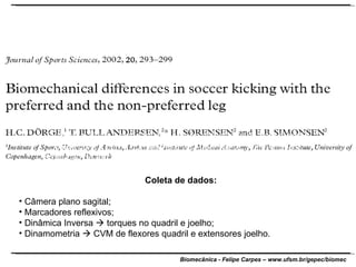 O objetivo deste estudo foi mensurar a velocidade da bola durante chute com a perna dominante e não-dominante. Foi avaliada a produção de força dos extensores do joelho e flexores do quadril de ambas as pernas. Coleta de dados: Câmera plano sagital; Marcadores reflexivos; Dinâmica Inversa    torques no quadril e joelho; Dinamometria    CVM de flexores quadril e extensores joelho. 