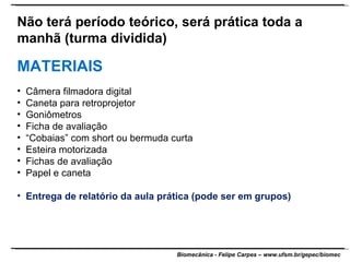 Não terá período teórico, será prática toda a manhã (turma dividida) MATERIAIS Câmera filmadora digital Caneta para retroprojetor Goniômetros Ficha de avaliação “ Cobaias” com short ou bermuda curta Esteira motorizada Fichas de avaliação Papel e caneta Entrega de relatório da aula prática (pode ser em grupos) 