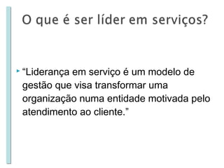  “Liderança

em serviço é um modelo de
gestão que visa transformar uma
organização numa entidade motivada pelo
atendimento ao cliente.”

 