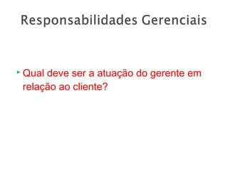  Qual

deve ser a atuação do gerente em
relação ao cliente?

 
