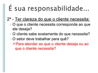 2º - Ter clareza do que o cliente necessita:

◦ O que o cliente necessita corresponde ao que
ele deseja?
◦ O cliente sabe exatamente do que necessita?
◦ O setor deve trabalhar para quê?
Para atender ao que o cliente deseja ou ao
que o cliente necessita?

 