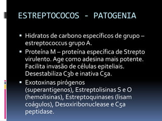 ESTREPTOCOCOS - PATOGENIAHidratos de carbono específicos de grupo – estreptococcus grupo A.Proteína M – proteína específica de Strepto virulento. Age como adesina mais potente. Facilita invasão de células epiteliais. Desestabiliza C3b e inativa C5a.Exotoxinas pirógenos (superantigenos), Estreptolisinas S e O (hemolisinas), Estreptoquinases (lisam coágulos), Desoxiribonuclease e C5a peptidase.