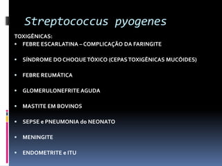 Streptococcus pyogenesTOXIGÊNICAS:FEBRE ESCARLATINA – COMPLICAÇÃO DA FARINGITESÍNDROME DO CHOQUE TÓXICO (CEPAS TOXIGÊNICAS MUCÓIDES)FEBRE REUMÁTICAGLOMERULONEFRITE AGUDAMASTITE EM BOVINOSSEPSE e PNEUMONIA do NEONATOMENINGITEENDOMETRITE e ITU
