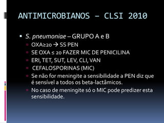 ANTIMICROBIANOS – CLSI 2010S. pneumoniae– GRUPO A e BOXA≥20  SS PENSE OXA ≤ 20 FAZER MIC DE PENICILINAERI, TET, SUT, LEV, CLI, VAN  CEFALOSPORINAS (MIC)Se não for meningite a sensibilidade a PEN diz que é sensível a todos os beta-lactâmicos.No caso de meningite só o MIC pode predizer esta sensibilidade.