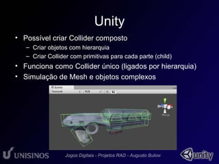 Unity 
• Possível criar Collider composto 
– Criar objetos com hierarquia 
– Criar Collider com primitivas para cada parte (child) 
• Funciona como Collider único (ligados por hierarquia) 
• Simulação de Mesh e objetos complexos 
 
