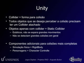 Unity 
• Collider = forma para colisão 
• Todos objetos que se deseja perceber a colisão precisam 
ter um Collider atachado 
• Objetos apenas com collider = Static Collider 
– Estáticos, não se espera grandes movimentos 
– Não se detectam grandes colisões em geral 
• Componentes adicionais para colisões mais completas 
– Simulação física = RigidBody 
– Personagens = Character Controlle 
 