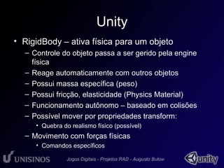 Unity 
• RigidBody – ativa física para um objeto 
– Controle do objeto passa a ser gerido pela engine 
física 
– Reage automaticamente com outros objetos 
– Possui massa específica (peso) 
– Possui fricção, elasticidade (Physics Material) 
– Funcionamento autônomo – baseado em colisões 
– Possível mover por propriedades transform: 
• Quebra do realismo físico (possível) 
– Movimento com forças físicas 
• Comandos específicos 
 