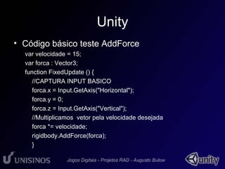 Unity 
• Código básico teste AddForce 
var velocidade = 15; 
var forca : Vector3; 
function FixedUpdate () { 
//CAPTURA INPUT BASICO 
forca.x = Input.GetAxis("Horizontal"); 
forca.y = 0; 
forca.z = Input.GetAxis("Vertical"); 
//Multiplicamos vetor pela velocidade desejada 
forca *= velocidade; 
rigidbody.AddForce(forca); 
} 
 