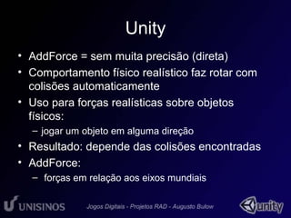 Unity 
• AddForce = sem muita precisão (direta) 
• Comportamento físico realístico faz rotar com 
colisões automaticamente 
• Uso para forças realísticas sobre objetos 
físicos: 
– jogar um objeto em alguma direção 
• Resultado: depende das colisões encontradas 
• AddForce: 
– forças em relação aos eixos mundiais 
 