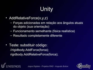 Unity 
• AddRelativeForce(x,y,z) 
– Forças adicionadas em relação aos ângulos atuais 
do objeto (sua orientação) 
– Funcionamento semelhante (física realística) 
– Resultado completamente diferente 
• Teste: substituir código: 
//rigidbody.AddForce(forca); 
rigidbody.AddRelativeForce(forca); 
 