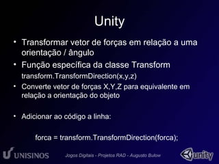 Unity 
• Transformar vetor de forças em relação a uma 
orientação / ângulo 
• Função específica da classe Transform 
transform.TransformDirection(x,y,z) 
• Converte vetor de forças X,Y,Z para equivalente em 
relação a orientação do objeto 
• Adicionar ao código a linha: 
forca = transform.TransformDirection(forca); 
