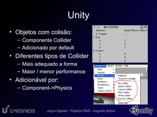 Unity 
• Objetos com colisão: 
– Componente Collider 
– Adicionado por default 
• Diferentes tipos de Collider 
– Mais adequado a forma 
– Maior / menor performance 
• Adicionável por: 
– Component->Physics 
 