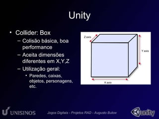 Unity 
• Collider: Box 
– Colisão básica, boa 
performance 
– Aceita dimensões 
diferentes em X,Y,Z 
– Utilização geral: 
• Paredes, caixas, 
objetos, personagens, 
etc. 
 