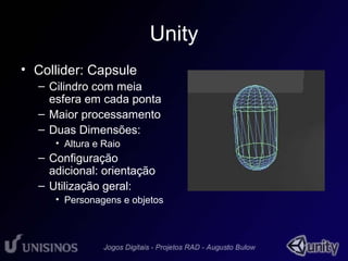 Unity 
• Collider: Capsule 
– Cilindro com meia 
esfera em cada ponta 
– Maior processamento 
– Duas Dimensões: 
• Altura e Raio 
– Configuração 
adicional: orientação 
– Utilização geral: 
• Personagens e objetos 
 