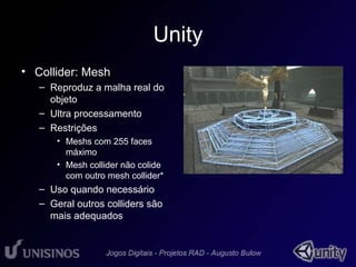 Unity 
• Collider: Mesh 
– Reproduz a malha real do 
objeto 
– Ultra processamento 
– Restrições 
• Meshs com 255 faces 
máximo 
• Mesh collider não colide 
com outro mesh collider* 
– Uso quando necessário 
– Geral outros colliders são 
mais adequados 
 