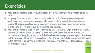 10
Exercícios
Instituto Federal Sul-rio-grandense | câmpus Charqueadas
1) Faça um programa que leia 2 números INTEIROS e imprima o maior deles na
tela.
2) No programa anterior, o que aconteceria se os 2 números fossem iguais?
Modifique seu programa para que ele contemple a condição dos números
iguais. O programa deverá ou imprimir o maior número, ou mostrar uma
mensagem informando que os números são iguais.
3) Faça um programa que leia os 3 lados de um triângulo. O programa primeiro
deve dizer se os lados formam de fato um triângulo (lembrando que para
formar um triângulo, a soma de 2 lados deve ser sempre maior que o terceiro
lado). Após verificar se o triângulo existe, indicar se o triângulo é escaleno (3
lados diferentes), isósceles(2 lados iguais) ou equilátero (3 lados iguais). Mais
informações aqui.
 