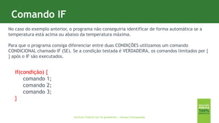 3
Comando IF
Instituto Federal Sul-rio-grandense | câmpus Charqueadas
No caso do exemplo anterior, o programa não conseguiria identificar de forma automática se a
temperatura está acima ou abaixo da temperatura máxima.
Para que o programa consiga diferenciar entre duas CONDIÇÕES utilizamos um comando
CONDICIONAL chamado IF (SE). Se a condição testada é VERDADEIRA, os comandos limitados por {
} após o IF são executados.
if(condição) {
comando 1;
comando 2;
comando 3;
}
 