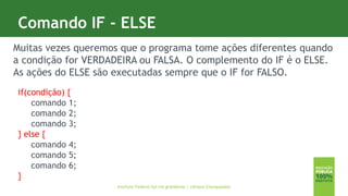7
Comando IF - ELSE
Instituto Federal Sul-rio-grandense | câmpus Charqueadas
Muitas vezes queremos que o programa tome ações diferentes quando
a condição for VERDADEIRA ou FALSA. O complemento do IF é o ELSE.
As ações do ELSE são executadas sempre que o IF for FALSO.
if(condição) {
comando 1;
comando 2;
comando 3;
} else {
comando 4;
comando 5;
comando 6;
}
 