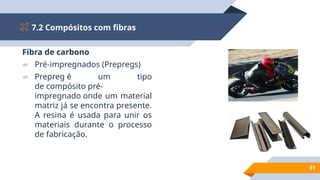 7.2 Compósitos com fibras
31
Fibra de carbono
▰ Pré-impregnados (Prepregs)
▰ Prepreg é um tipo
de compósito pré-
impregnado onde um material
matriz já se encontra presente.
A resina é usada para unir os
materiais durante o processo
de fabricação.
 
