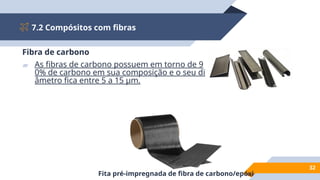 7.2 Compósitos com fibras
32
Fibra de carbono
▰ As fibras de carbono possuem em torno de 9
0% de carbono em sua composição e o seu di
âmetro fica entre 5 a 15 µm.
Fita pré-impregnada de fibra de carbono/epóxi
 
