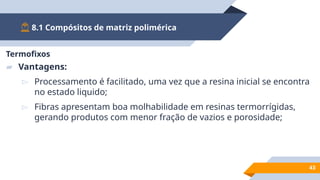 8.1 Compósitos de matriz polimérica
43
Termofixos
▰ Vantagens:
▻ Processamento é facilitado, uma vez que a resina inicial se encontra
no estado liquido;
▻ Fibras apresentam boa molhabilidade em resinas termorrígidas,
gerando produtos com menor fração de vazios e porosidade;
 