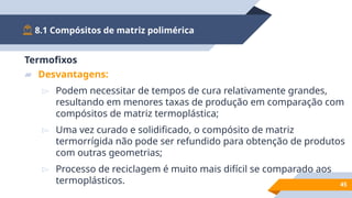 8.1 Compósitos de matriz polimérica
45
Termofixos
▰ Desvantagens:
▻ Podem necessitar de tempos de cura relativamente grandes,
resultando em menores taxas de produção em comparação com
compósitos de matriz termoplástica;
▻ Uma vez curado e solidificado, o compósito de matriz
termorrígida não pode ser refundido para obtenção de produtos
com outras geometrias;
▻ Processo de reciclagem é muito mais difícil se comparado aos
termoplásticos.
 