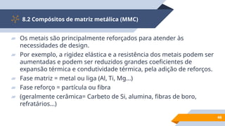 8.2 Compósitos de matriz metálica (MMC)
46
▰ Os metais são principalmente reforçados para atender às
necessidades de design.
▰ Por exemplo, a rigidez elástica e a resistência dos metais podem ser
aumentadas e podem ser reduzidos grandes coeficientes de
expansão térmica e condutividade térmica, pela adição de reforços.
▰ Fase matriz = metal ou liga (Al, Ti, Mg...)
▰ Fase reforço = partícula ou fibra
▰ (geralmente cerâmica= Carbeto de Si, alumina, fibras de boro,
refratários...)
 