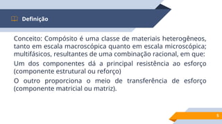Conceito: Compósito é uma classe de materiais heterogêneos,
tanto em escala macroscópica quanto em escala microscópica;
multifásicos, resultantes de uma combinação racional, em que:
Um dos componentes dá a principal resistência ao esforço
(componente estrutural ou reforço)
O outro proporciona o meio de transferência de esforço
(componente matricial ou matriz).
Definição
5
 