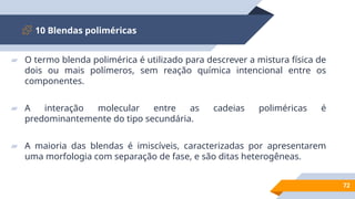 10 Blendas poliméricas
72
▰ O termo blenda polimérica é utilizado para descrever a mistura física de
dois ou mais polímeros, sem reação química intencional entre os
componentes.
▰ A interação molecular entre as cadeias poliméricas é
predominantemente do tipo secundária.
▰ A maioria das blendas é imiscíveis, caracterizadas por apresentarem
uma morfologia com separação de fase, e são ditas heterogêneas.
 