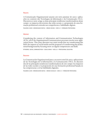 162 A Comunicação Digital nas organizações: tendências e transformações • Elizabeth Saad Corrêa
Resumo
A Comunicação Organizacional assume um novo patamar de usos e aplica-
ções no contexto das Tecnologias da Informação e da Comunicação (Tic’s).
Discutem-se neste artigo as duas principais tendências transformadoras desse
campo: os impactos decorrentes das redes sociais; e a proposição de uma for-
mação profissional centrada nas competências e habilidades digitais.
PALAVRAS-CHAVE: COMUNICAÇÃO DIGITAL • MÍDIAS SOCIAIS • WEB 2.0 • FORMAÇÃO PROFISSIONAL
Abstract
Considering the context of Information and Communication Technologies
(ICTs), all of the Organizational Communication processes involve new appli-
cation forms. This essay discusses two main trends that are transforming this
field: the impacts of social media and the proposal of transforming the profes-
sional background by focusing more on digital competencies and skills.
KEYWORDS: DIGITAL COMMUNICATION • SOCIAL MEDIA • WEB 2.0 • PROFESSIONAL EDUCATION
Resumen
La Comunicación Organizacional pasa a un nuevo nivel de usos y aplicaciones
de las Tecnologías de la Información y la Comunicación (TICs). Se discuten
dos de las principales tendencias transformadoras de este campo: los impactos
de las redes sociales y la proposición de una formación profesional basada en
las competencias y en las habilidades digitales.
PALABRAS CLAVE: COMUNICACIÓN DIGITAL • MEDIOS SOCIALES • WEB 2.0 • FORMACIÓN PROFESIONAL
 